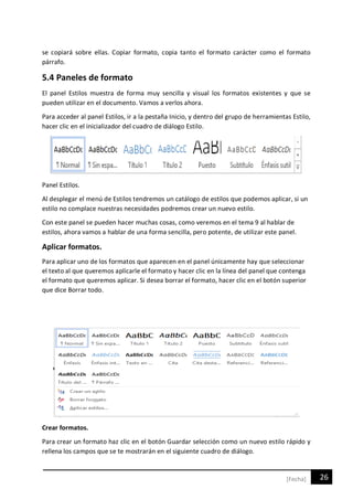 26[Fecha]
se copiará sobre ellas. Copiar formato, copia tanto el formato carácter como el formato
párrafo.
5.4 Paneles de formato
El panel Estilos muestra de forma muy sencilla y visual los formatos existentes y que se
pueden utilizar en el documento. Vamos a verlos ahora.
Para acceder al panel Estilos, ir a la pestaña Inicio, y dentro del grupo de herramientas Estilo,
hacer clic en el inicializador del cuadro de diálogo Estilo.
Panel Estilos.
Al desplegar el menú de Estilos tendremos un catálogo de estilos que podemos aplicar, si un
estilo no complace nuestras necesidades podremos crear un nuevo estilo.
Con este panel se pueden hacer muchas cosas, como veremos en el tema 9 al hablar de
estilos, ahora vamos a hablar de una forma sencilla, pero potente, de utilizar este panel.
Aplicar formatos.
Para aplicar uno de los formatos que aparecen en el panel únicamente hay que seleccionar
el texto al que queremos aplicarle el formato y hacer clic en la línea del panel que contenga
el formato que queremos aplicar. Si desea borrar el formato, hacer clic en el botón superior
que dice Borrar todo.
Crear formatos.
Para crear un formato haz clic en el botón Guardar selección como un nuevo estilo rápido y
rellena los campos que se te mostrarán en el siguiente cuadro de diálogo.
 