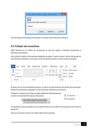 27[Fecha]
Una vez hayas terminado pulsa Aceptar y el estilo estará listo para utilizarse.
5.5 Trabajar con ecuaciones
Word dispone de un editor de ecuaciones el cual nos ayuda a introducir ecuaciones y
fórmulas matemáticas.
Para utilizar el editor de ecuaciones debemos acceder al menú Insertar, dentro del grupo de
herramientas Símbolos se encuentra la herramienta Ecuación y la herramienta Símbolo.
Al hacer clic en la herramienta Ecuación, se abren las herramientas de Diseño de ecuaciones.
Dichas herramientas se agrupan en Herramientas, Símbolos y Estructuras.
También se observa en la hoja un lugar específico donde podemos
insertar la ecuación/formula que deseemos.
Un ejemplo de cómo quedaría una ecuación hecha con el editor de ecuaciones sería como el
siguiente.
Esta es la ecuación vista en el cuadro editor de ecuaciones.
 