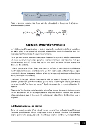 28[Fecha]
Y esta es la misma ecuación vista desde fuera del editor, desde el documento de Word que
estábamos desarrollando.
Capítulo 6: Ortografía y gramática
La revisión ortográfica y gramatical es otra de las grandes aportaciones de los procesadores
de texto. Word 2013 dispone de potentes herramientas en este campo que han sido
mejoradas notablemente desde las primeras versiones.
Evitar que haya errores en nuestros textos es ahora mucho más fácil. No obstante conviene
saber que revisar un documento y que Word no encuentre ningún error no quiere decir que,
necesariamente, sea así. Ya que hay errores que Word no puede detectar puesto que
dependen del contexto.
La forma que tiene Word para detectar las palabras erróneas es comprobar si las palabras de
nuestro documento existen en el diccionario que lleva incorporado, junto con algunas reglas
gramaticales. Lo que no es capaz de hacer Word, por el momento, es discernir el significado
de las palabras en cada contexto.
La revisión ortográfica consiste en comprobar que las palabras de nuestro texto no son
erróneas y la revisión gramatical trata de que las frases no contengan errores gramaticales
como por ejemplo "Los libros son buenas"; donde no concuerdan el género del sujeto y del
adjetivo.
Obviamente Word realiza mejor la revisión ortográfica, porque únicamente debe contrastar
con los diccionarios. Por eso es importante que prestemos especial atención a los posibles
fallos gramaticales, que al depender del contexto, son más difíciles de identificar para el
programa.
6.1 Revisar mientras se escribe
De forma predeterminada, Word irá subrayando con una línea ondulada las palabras que
considere que contienen errores ortográficos en rojo y las que considere que contienen
errores gramaticales en azul. Lo hará a medida que vayamos escribiendo, sin necesidad de
 