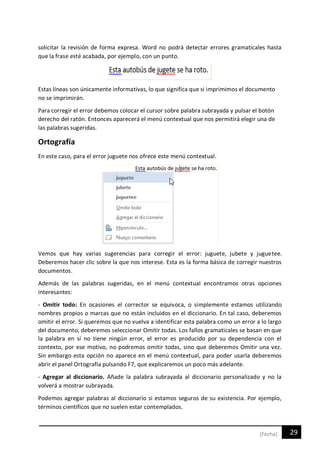 29[Fecha]
solicitar la revisión de forma expresa. Word no podrá detectar errores gramaticales hasta
que la frase esté acabada, por ejemplo, con un punto.
Estas líneas son únicamente informativas, lo que significa que si imprimimos el documento
no se imprimirán.
Para corregir el error debemos colocar el cursor sobre palabra subrayada y pulsar el botón
derecho del ratón. Entonces aparecerá el menú contextual que nos permitirá elegir una de
las palabras sugeridas.
Ortografía
En este caso, para el error juguete nos ofrece este menú contextual.
Vemos que hay varias sugerencias para corregir el error: juguete, jubete y juguetee.
Deberemos hacer clic sobre la que nos interese. Esta es la forma básica de corregir nuestros
documentos.
Además de las palabras sugeridas, en el menú contextual encontramos otras opciones
interesantes:
- Omitir todo: En ocasiones el corrector se equivoca, o simplemente estamos utilizando
nombres propios o marcas que no están incluidos en el diccionario. En tal caso, deberemos
omitir el error. Si queremos que no vuelva a identificar esta palabra como un error a lo largo
del documento, deberemos seleccionar Omitir todas. Los fallos gramaticales se basan en que
la palabra en sí no tiene ningún error, el error es producido por su dependencia con el
contexto, por ese motivo, no podremos omitir todas, sino que deberemos Omitir una vez.
Sin embargo esta opción no aparece en el menú contextual, para poder usarla deberemos
abrir el panel Ortografía pulsando F7, que explicaremos un poco más adelante.
- Agregar al diccionario. Añade la palabra subrayada al diccionario personalizado y no la
volverá a mostrar subrayada.
Podemos agregar palabras al diccionario si estamos seguros de su existencia. Por ejemplo,
términos científicos que no suelen estar contemplados.
 