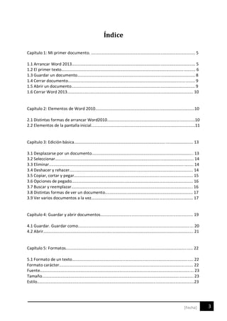 3[Fecha]
Índice
Capítulo 1: Mi primer documento. .......................................................................................... 5
1.1 Arrancar Word 2013........................................................................................................... 5
1.2 El primer texto.................................................................................................................... 6
1.3 Guardar un documento...................................................................................................... 8
1.4 Cerrar documento.............................................................................................................. 9
1.5 Abrir un documento........................................................................................................... 9
1.6 Cerrar Word 2013............................................................................................................. 10
Capítulo 2: Elementos de Word 2010......................................................................................10
2.1 Distintas formas de arrancar Word2010............................................................................10
2.2 Elementos de la pantalla inicial..........................................................................................11
Capítulo 3: Edición básica....................................................................................................... 13
3.1 Desplazarse por un documento........................................................................................ 13
3.2 Seleccionar........................................................................................................................ 14
3.3 Eliminar............................................................................................................................. 14
3.4 Deshacer y rehacer........................................................................................................... 14
3.5 Copiar, cortar y pegar....................................................................................................... 15
3.6 Opciones de pegado......................................................................................................... 16
3.7 Buscar y reemplazar......................................................................................................... 16
3.8 Distintas formas de ver un documento............................................................................ 17
3.9 Ver varios documentos a la vez........................................................................................ 17
Capítulo 4: Guardar y abrir documentos................................................................................ 19
4.1 Guardar. Guardar como.................................................................................................... 20
4.2 Abrir.................................................................................................................................. 21
Capítulo 5: Formatos.............................................................................................................. 22
5.1 Formato de un texto......................................................................................................... 22
Formato carácter.................................................................................................................... 22
Fuente..................................................................................................................................... 23
Tamaño................................................................................................................................... 23
Estilo........................................................................................................................................23
 
