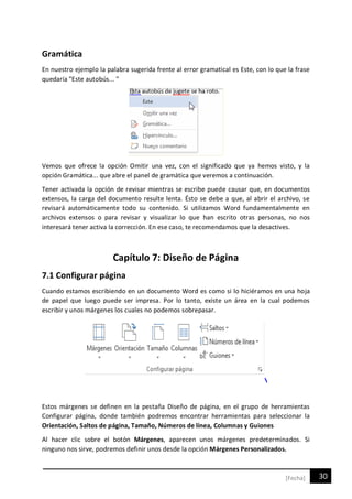 30[Fecha]
Gramática
En nuestro ejemplo la palabra sugerida frente al error gramatical es Este, con lo que la frase
quedaría "Este autobús... "
Vemos que ofrece la opción Omitir una vez, con el significado que ya hemos visto, y la
opción Gramática... que abre el panel de gramática que veremos a continuación.
Tener activada la opción de revisar mientras se escribe puede causar que, en documentos
extensos, la carga del documento resulte lenta. Ésto se debe a que, al abrir el archivo, se
revisará automáticamente todo su contenido. Si utilizamos Word fundamentalmente en
archivos extensos o para revisar y visualizar lo que han escrito otras personas, no nos
interesará tener activa la corrección. En ese caso, te recomendamos que la desactives.
Capítulo 7: Diseño de Página
7.1 Configurar página
Cuando estamos escribiendo en un documento Word es como si lo hiciéramos en una hoja
de papel que luego puede ser impresa. Por lo tanto, existe un área en la cual podemos
escribir y unos márgenes los cuales no podemos sobrepasar.
Estos márgenes se definen en la pestaña Diseño de página, en el grupo de herramientas
Configurar página, donde también podremos encontrar herramientas para seleccionar la
Orientación, Saltos de página, Tamaño, Números de línea, Columnas y Guiones
Al hacer clic sobre el botón Márgenes, aparecen unos márgenes predeterminados. Si
ninguno nos sirve, podremos definir unos desde la opción Márgenes Personalizados.
 