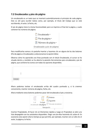 32[Fecha]
7.2 Encabezados y pies de página
Un encabezado es un texto que se insertará automáticamente al principio de cada página.
Esto es útil para escribir textos como, por ejemplo, el título del trabajo que se está
escribiendo, el autor, la fecha, etc.
El pie de página tiene la misma funcionalidad, pero se imprime al final de la página, y suele
contener los números de página.
Para modificarlos vamos a la pestaña Insertar y hacemos clic en alguno de los dos botones
(Pie de página o Encabezado) y seleccionamos la opción Editar.
Observa cómo ha aparecido una línea punteada con el rótulo Encabezado, el cursor se ha
situado dentro, y también se ha abierto la pestaña Herramientas para encabezado y pie de
página, que contiene los iconos con todas las opciones disponibles.
Ahora podemos teclear el encabezado arriba del cuadro punteado y, si lo creemos
conveniente, insertar números de página, fecha, etc.
Ahora mediante estos botones podemos pasar del encabezado al pie y viceversa.
Insertar Propiedades. Al hacer clic en Elementos rápidos y luego en Propiedad, se abre una
lista despegable con los autotextos disponibles. Elegir uno de ellos haciendo clic sobre él. En
ocasiones esta opción ahorra tiempo ya que permite, por ejemplo, insertar con un sólo clic el
autor, la página y la fecha.
 