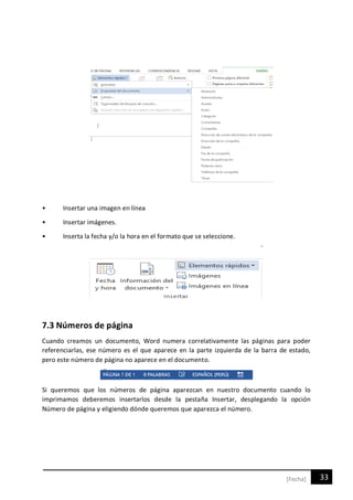 33[Fecha]
• Insertar una imagen en línea
• Insertar imágenes.
• Inserta la fecha y/o la hora en el formato que se seleccione.
7.3 Números de página
Cuando creamos un documento, Word numera correlativamente las páginas para poder
referenciarlas, ese número es el que aparece en la parte izquierda de la barra de estado,
pero este número de página no aparece en el documento.
Si queremos que los números de página aparezcan en nuestro documento cuando lo
imprimamos deberemos insertarlos desde la pestaña Insertar, desplegando la opción
Número de página y eligiendo dónde queremos que aparezca el número.
 