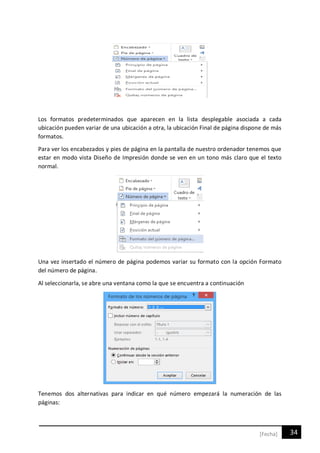 34[Fecha]
Los formatos predeterminados que aparecen en la lista desplegable asociada a cada
ubicación pueden variar de una ubicación a otra, la ubicación Final de página dispone de más
formatos.
Para ver los encabezados y pies de página en la pantalla de nuestro ordenador tenemos que
estar en modo vista Diseño de Impresión donde se ven en un tono más claro que el texto
normal.
Una vez insertado el número de página podemos variar su formato con la opción Formato
del número de página.
Al seleccionarla, se abre una ventana como la que se encuentra a continuación
Tenemos dos alternativas para indicar en qué número empezará la numeración de las
páginas:
 