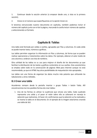 35[Fecha]
1. Continuar desde la sección anterior (o empezar desde uno, si ésta es la primera
sección).
2. Iniciar en el número que especifiquemos en la opción Iniciar en:
Si tenemos estructurado nuestro documento en capítulos, también podemos incluir el
número del capítulo junto con el de la página, marcando la casilla Incluir número de capítulo
y seleccionando un formato.
Capítulo 8: Tablas
Una tabla está formada por celdas o casillas, agrupadas por filas y columnas. En cada celda
se puede insertar texto, números o gráficos.
Las tablas permiten organizar la información en filas y columnas, de forma que se pueden
realizar operaciones y tratamientos sobre los datos. Por ejemplo, obtener el valor medio de
una columna u ordenar una lista de nombres.
Otra utilidad de las tablas es su uso para mejorar el diseño de los documentos ya que
facilitan la distribución de los textos y gráficos contenidos en sus casillas. Esta característica
se emplea sobre todo en la construcción de páginas Web para Internet aunque no está
recomendado, ya que en HTML hay otras posibilidades de maquetación más apropiadas.
Las tablas son una forma de organizar los datos mucho más potente que utilizando las
tabulaciones u otros métodos.
8.1 Crear una tabla
Accedemos siempre desde la pestaña Insertar > grupo Tablas > botón Tabla. Allí
encontraremos las tres posibles formas de crear tablas:
1. Una de las formas es utilizar la cuadrícula que simula una tabla. Cada cuadrado
representa una celda y al pasar el ratón sobre ella se coloreará en naranja la
selección que realicemos. Al hacer clic confirmamos que la selección se ha realizado y
se inserta la tabla en el documento. En el ejemplo de la imagen estaríamos creando
una tabla de 3x3.
 