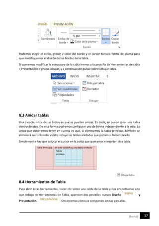 37[Fecha]
Podemos elegir el estilo, grosor y color del borde y el cursor tomará forma de pluma para
que modifiquemos el diseño de los bordes de la tabla.
Si queremos modificar la estructura de la tabla iremos a la pestaña de Herramientas de tabla
> Presentación > grupo Dibujar, y a continuación pulsar sobre Dibujar tabla.
8.3 Anidar tablas
Una característica de las tablas es que se pueden anidar. Es decir, se puede crear una tabla
dentro de otra. De esta forma podremos configurar una de forma independiente a la otra. Lo
único que deberemos tener en cuenta es que, si eliminamos la tabla principal, también se
eliminará su contenido, y ésto incluye las tablas anidadas que podamos haber creado.
Simplemente hay que colocar el cursor en la celda que queramos e insertar otra tabla.
8.4 Herramientas de Tabla
Para abrir éstas herramientas, hacer clic sobre una celda de la tabla y nos encontramos con
que debajo de Herramientas de Tabla, aparecen dos pestañas nuevas Diseño y
Presentación. Observemos cómo se componen ambas pestañas.
 