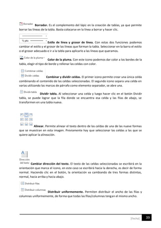 39[Fecha]
Borrador. Es el complemento del lápiz en la creación de tablas, ya que permite
borrar las líneas de la tabla. Basta colocarse en la línea a borrar y hacer clic.
Estilo de línea y grosor de línea. Con estas dos funciones podemos
cambiar el estilo y el grosor de las líneas que forman la tabla. Seleccionar en la barra el estilo
o el grosor adecuado e ir a la tabla para aplicarlo a las líneas que queramos.
Color de la pluma. Con este icono podemos dar color a los bordes de la
tabla, elegir el tipo de borde y rellenar las celdas con color.
Combinar y dividir celdas. El primer icono permite crear una única celda
combinando el contenido de las celdas seleccionadas. El segundo icono separa una celda en
varias utilizando las marcas de párrafo como elemento separador, se abre una.
Dividir tabla. Al seleccionar una celda y luego hacer clic en el botón Dividir
tabla, se puede lograr que la fila donde se encuentra esa celda y las filas de abajo, se
transformen en una tabla nueva.
Alinear. Permite alinear el texto dentro de las celdas de una de las nueve formas
que se muestran en esta imagen. Previamente hay que seleccionar las celdas a las que se
quiere aplicar la alineación.
Cambiar dirección del texto. El texto de las celdas seleccionadas se escribirá en la
orientación que marca el icono, en este caso se escribirá hacia la derecha, es decir de forma
normal. Haciendo clic en el botón, la orientación va cambiando de tres formas distintas,
normal, hacia arriba y hacia abajo.
Distribuir uniformemente. Permiten distribuir el ancho de las filas y
columnas uniformemente, de forma que todas las filas/columnas tengan el mismo ancho.
 