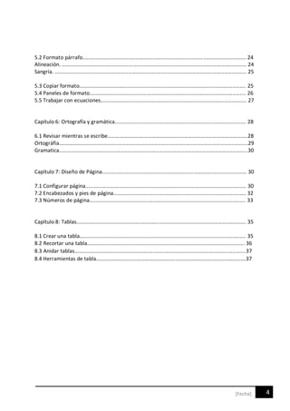 4[Fecha]
5.2 Formato párrafo............................................................................................................... 24
Alineación. ............................................................................................................................. 24
Sangría. .................................................................................................................................. 25
5.3 Copiar formato................................................................................................................. 25
5.4 Paneles de formato.......................................................................................................... 26
5.5 Trabajar con ecuaciones................................................................................................... 27
Capítulo 6: Ortografía y gramática......................................................................................... 28
6.1 Revisar mientras se escribe…………………………………………………………………………………………..28
Ortográfia.…………………............................................................................................................29
Gramatica................................................................................................................................30
Capítulo 7: Diseño de Página.................................................................................................. 30
7.1 Configurar página............................................................................................................. 30
7.2 Encabezados y pies de página.......................................................................................... 32
7.3 Números de página.......................................................................................................... 33
Capítulo 8: Tablas................................................................................................................... 35
8.1 Crear una tabla….............................................................................................................. 35
8.2 Recortar una tabla…........................................................................................................ 36
8.3 Anidar tablas………............................................................................................................37
8.4 Herramientas de tabla………………………………………………..……………………………………………….37
 