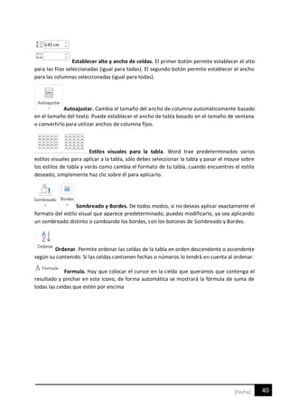 40[Fecha]
Establecer alto y ancho de celdas. El primer botón permite establecer el alto
para las filas seleccionadas (igual para todas). El segundo botón permite establecer el ancho
para las columnas seleccionadas (igual para todas).
Autoajustar. Cambia el tamaño del ancho de columna automáticamente basado
en el tamaño del texto. Puede establecer el ancho de tabla basado en el tamaño de ventana
o convertirlo para utilizar anchos de columna fijos.
Estilos visuales para la tabla. Word trae predeterminados varios
estilos visuales para aplicar a la tabla, sólo debes seleccionar la tabla y pasar el mouse sobre
los estilos de tabla y verás como cambia el formato de tu tabla, cuando encuentres el estilo
deseado, simplemente haz clic sobre él para aplicarlo.
Sombreado y Bordes. De todos modos, si no deseas aplicar exactamente el
formato del estilo visual que aparece predeterminado, puedes modificarlo, ya sea aplicando
un sombreado distinto o cambiando los bordes, con los botones de Sombreado y Bordes.
Ordenar. Permite ordenar las celdas de la tabla en orden descendente o ascendente
según su contenido. Si las celdas contienen fechas o números lo tendrá en cuenta al ordenar.
Formula. Hay que colocar el cursor en la celda que queramos que contenga el
resultado y pinchar en este icono, de forma automática se mostrará la fórmula de suma de
todas las celdas que estén por encima
 