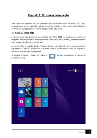 5[Fecha]
Capítulo 1: Mi primer documento
Este tema está pensado para las personas que no conocen nada de Word 2013. Aquí
aprenderemos a crear y guardar nuestro primer documento, te darás cuenta de lo fácil que
es Word 2013 y espero que te animes a seguir el resto del curso.
1.1 Arrancar Word 2010
Lo primero que hay que hacer para trabajar con Word 2013 es, obviamente, arrancar el
programa. Podemos hacerlo de varias formas, como verás en la Unidad 2, ahora sólo vamos
a ver una de ellas: Desde el menú Inicio.
Al menú Inicio se accede desde el botón situado, normalmente, en la esquina inferior
izquierda de la pantalla y desde ahí se pueden arrancar prácticamente todos los programas
que están instalados en el ordenador.
Al colocar el cursor y hacer clic sobre el botón a continuacion se muestra la
pantalla de inicio
 