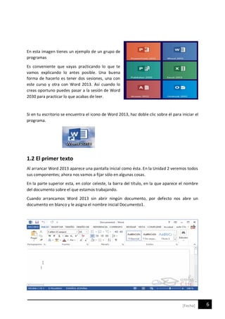 6[Fecha]
En esta imagen tienes un ejemplo de un grupo de
programas
Es conveniente que vayas practicando lo que te
vamos explicando lo antes posible. Una buena
forma de hacerlo es tener dos sesiones, una con
este curso y otra con Word 2013. Así cuando lo
creas oportuno puedes pasar a la sesión de Word
2030 para practicar lo que acabas de leer.
Si en tu escritorio se encuentra el icono de Word 2013, haz doble clic sobre él para iniciar el
programa.
1.2 El primer texto
Al arrancar Word 2013 aparece una pantalla inicial como ésta. En la Unidad 2 veremos todos
sus componentes; ahora nos vamos a fijar sólo en algunas cosas.
En la parte superior esta, en color celeste, la barra del título, en la que aparece el nombre
del documento sobre el que estamos trabajando.
Cuando arrancamos Word 2013 sin abrir ningún documento, por defecto nos abre un
documento en blanco y le asigna el nombre inicial Documento1.
 