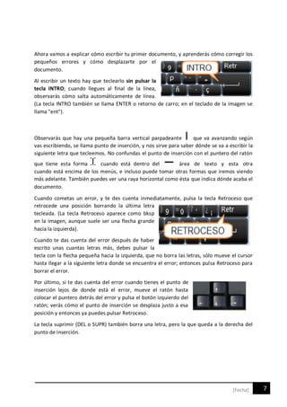 7[Fecha]
Ahora vamos a explicar cómo escribir tu primer documento, y aprenderás cómo corregir los
pequeños errores y cómo desplazarte por el
documento.
Al escribir un texto hay que teclearlo sin pulsar la
tecla INTRO; cuando llegues al final de la línea,
observarás cómo salta automáticamente de línea.
(La tecla INTRO también se llama ENTER o retorno de carro; en el teclado de la imagen se
llama "ent").
Observarás que hay una pequeña barra vertical parpadeante que va avanzando según
vas escribiendo, se llama punto de inserción, y nos sirve para saber dónde se va a escribir la
siguiente letra que tecleemos. No confundas el punto de inserción con el puntero del ratón
que tiene esta forma cuando está dentro del área de texto y esta otra
cuando está encima de los menús, e incluso puede tomar otras formas que iremos viendo
más adelante. También puedes ver una raya horizontal como ésta que indica dónde acaba el
documento.
Cuando cometas un error, y te des cuenta inmediatamente, pulsa la tecla Retroceso que
retrocede una posición borrando la última letra
tecleada. (La tecla Retroceso aparece como bksp
en la imagen, aunque suele ser una flecha grande
hacia la izquierda).
Cuando te das cuenta del error después de haber
escrito unas cuantas letras más, debes pulsar la
tecla con la flecha pequeña hacia la izquierda, que no borra las letras, sólo mueve el cursor
hasta llegar a la siguiente letra donde se encuentra el error; entonces pulsa Retroceso para
borrar el error.
Por último, si te das cuenta del error cuando tienes el punto de
inserción lejos de donde está el error, mueve el ratón hasta
colocar el puntero detrás del error y pulsa el botón izquierdo del
ratón; verás cómo el punto de inserción se desplaza justo a esa
posición y entonces ya puedes pulsar Retroceso.
La tecla suprimir (DEL o SUPR) también borra una letra, pero la que queda a la derecha del
punto de inserción.
 