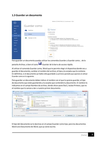 8[Fecha]
1.3 Guardar un documento
Para guardar un documento puedes utilizar los comandos Guardar y Guardar como... de la
pestaña Archivo, o bien el icono Guardar de la barra de acceso rápido.
Al utilizar el comando Guardar como, Word que te permite elegir el dispositivo donde vas a
guardar el documento, cambiar el nombre del archivo, el tipo y la carpeta que lo contiene.
En definitiva, si el documento ya había sido guardado La primera pantalla que aparece al utilizar
Guardar como es la siguiente.
Para guardar un documento debes indicar el nombre con el que lo quieres guardar, el tipo
de documento que estás guardando y la carpeta que contendrá tu documento. El nombre lo
indicamos en el campo Nombre de archivo, donde ahora pone Doc1, teclea Primero, que es
el nombre que le vamos a dar a nuestro primer documento.
El tipo del documento se lo decimos en el campo Guardar como tipo; para los documentos
Word será Documento de Word, que ya viene escrito.
 