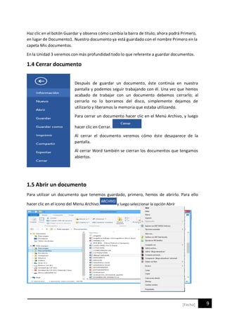 9[Fecha]
Haz clic en el botón Guardar y observa cómo cambia la barra de título; ahora podrá Primero,
en lugar de Documento1. Nuestro documento ya está guardado con el nombre Primero en la
capeta Mis documentos.
En la Unidad 3 veremos con más profundidad todo lo que referente a guardar documentos.
1.4 Cerrar documento
Después de guardar un documento, éste continúa en nuestra
pantalla y podemos seguir trabajando con él. Una vez que hemos
acabado de trabajar con un documento debemos cerrarlo; al
cerrarlo no lo borramos del disco, simplemente dejamos de
utilizarlo y liberamos la memoria que estaba utilizando.
Para cerrar un documento hacer clic en el Menú Archivo, y luego
hacer clic en Cerrar.
Al cerrar el documento veremos cómo éste desaparece de la
pantalla.
Al cerrar Word también se cierran los documentos que tengamos
abiertos.
1.5 Abrir un documento
Para utilizar un documento que tenemos guardado, primero, hemos de abrirlo. Para ello
hacer clic en el icono del Menu Archivo. y luego seleccionar la opción Abrir
 