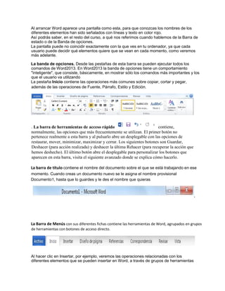 Al arrancar Word aparece una pantalla como esta, para que conozcas los nombres de los
diferentes elementos han sido señalados con líneas y texto en color rojo.
Así podrás saber, en el resto del curso, a qué nos referimos cuando hablemos de la Barra de
estado o de la Banda de opciones.
La pantalla puede no coincidir exactamente con la que ves en tu ordenador, ya que cada
usuario puede decidir qué elementos quiere que se vean en cada momento, como veremos
más adelante.
La banda de opciones. Desde las pestañas de esta barra se pueden ejecutar todos los
comandos de Word2013. En Word2013 la banda de opciones tiene un comportamiento
"inteligente", que consiste, básicamente, en mostrar sólo los comandos más importantes y los
que el usuario va utilizando
La pestaña Inicio contiene las operaciones más comunes sobre copiar, cortar y pegar,
pertenece realmente a esta barra y al pulsarlo abre un desplegable con las opciones de
restaurar, mover, minimizar, maximizar y cerrar. Los siguientes botones son Guardar,
Deshacer (para acción realizada) y deshacer la última Rehacer (para recuperar la acción que
hemos deshecho). El último botón abre el desplegable para personalizar los botones que
aparecen en esta barra, visita el siguiente avanzado donde se explica cómo hacerlo.
La barra de título contiene el nombre del documento sobre el que se está trabajando en ese
momento. Cuando creas un documento nuevo se le asigna el nombre provisional
Documento1, hasta que lo guardes y le des el nombre que quieras
La Barra de Menús con sus diferentes fichas contiene las herramientas de Word, agrupados en grupos
de herramientas con botones de acceso directo.
Al hacer clic en Insertar, por ejemplo, veremos las operaciones relacionadas con los
diferentes elementos que se pueden insertar en Word, a través de grupos de herramientas
además de las operaciones de Fuente, Párrafo, Estilo y Edición.
. La barra de herramientas de acceso rápido contiene,
normalmente, las opciones que más frecuentemente se utilizan. El primer botón no
 
