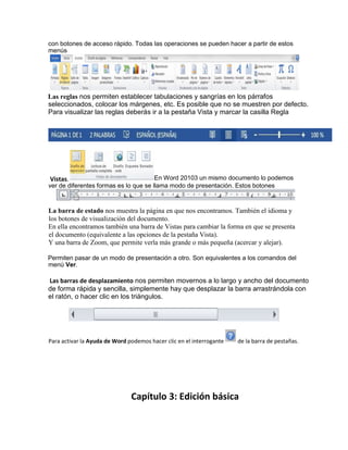 con botones de acceso rápido. Todas las operaciones se pueden hacer a partir de estos
menús
Las reglas nos permiten establecer tabulaciones y sangrías en los párrafos
seleccionados, colocar los márgenes, etc. Es posible que no se muestren por defecto.
Para visualizar las reglas deberás ir a la pestaña Vista y marcar la casilla Regla
La barra de estado nos muestra la página en que nos encontramos. También el idioma y
los botones de visualización del documento.
En ella encontramos también una barra de Vistas para cambiar la forma en que se presenta
el documento (equivalente a las opciones de la pestaña Vista).
Y una barra de Zoom, que permite verla más grande o más pequeña (acercar y alejar).
Permiten pasar de un modo de presentación a otro. Son equivalentes a los comandos del
menú Ver.
Las barras de desplazamiento nos permiten movernos a lo largo y ancho del documento
de forma rápida y sencilla, simplemente hay que desplazar la barra arrastrándola con
el ratón, o hacer clic en los triángulos.
Capítulo 3: Edición básica
Para activar la Ayuda de Word podemos hacer clic en el interrogante de la barra de pestañas.
Vistas. En Word 20103 un mismo documento lo podemos
ver de diferentes formas es lo que se llama modo de presentación. Estos botones
 