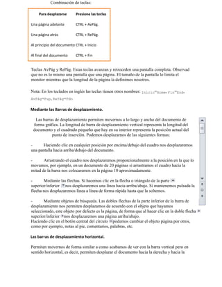 Teclas AvPág y RePág. Estas teclas avanzan y retroceden una pantalla completa. Observad
que no es lo mismo una pantalla que una página. El tamaño de la pantalla lo limita el
monitor mientras que la longitud de la página la definimos nosotros.
Nota: En los teclados en inglés las teclas tienen otros nombres: Inicio=Home, Fin=End,
AvPág=Pup, RePág=Pdn
Mediante las Barras de desplazamiento.
Las barras de desplazamiento permiten movernos a lo largo y ancho del documento de
forma gráfica. La longitud de barra de desplazamiento vertical representa la longitud del
documento y el cuadrado pequeño que hay en su interior representa la posición actual del
punto de inserción. Podemos desplazarnos de las siguientes formas:
- Haciendo clic en cualquier posición por encima/debajo del cuadro nos desplazaremos
una pantalla hacia arriba/debajo del documento.
- Arrastrando el cuadro nos desplazaremos proporcionalmente a la posición en la que lo
movamos, por ejemplo, en un documento de 20 páginas si arrastramos el cuadro hacia la
mitad de la barra nos colocaremos en la página 10 aproximadamente.
- Mediante las flechas. Si hacemos clic en la flecha o triángulo de la parte
superior/inferior nos desplazaremos una línea hacia arriba/abajo. Si mantenemos pulsada la
flecha nos desplazaremos línea a línea de forma rápida hasta que la soltemos.
- Mediante objetos de búsqueda. Las dobles flechas de la parte inferior de la barra de
desplazamiento nos permiten desplazarnos de acuerdo con el objeto que hayamos
seleccionado, este objeto por defecto es la página, de forma que al hacer clic en la doble flecha
superior/inferior nos desplazaremos una página arriba/abajo.
Haciendo clic en el botón central del círculo podemos cambiar el objeto página por otros,
como por ejemplo, notas al pie, comentarios, palabras, etc.
Las barras de desplazamiento horizontal.
Permiten movernos de forma similar a como acabamos de ver con la barra vertical pero en
sentido horizontal, es decir, permiten desplazar el documento hacia la derecha y hacia la
Combinación de teclas:
Para desplazarse Presione las teclas
Una página adelante CTRL + AvPág.
Una página atrás CTRL + RePág.
Al principio del documento CTRL + Inicio
Al final del documento CTRL + Fin
 