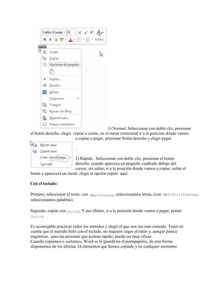 1) Normal. Seleccionar con doble clic, presionar
el botón derecho, elegir copiar o cortar, en el menú contextual ir a la posición donde vamos
a copiar o pegar, presionar botón derecho y elegir pegar
.
2) Rápido. Seleccionar con doble clic, presionar el botón
derecho, cuando aparezca un pequeño cuadrado debajo del
cursor, sin soltar, ir a la posición donde vamos a copiar, soltar el
botón y aparecerá un menú: elegir la opción copiar aquí.
Con el teclado:
Primero, seleccionar el texto: con MAY+flechas, seleccionamos letras, (con MAY+Ctrl+flechas,
seleccionamos palabras).
Segundo, copiar con Ctrl+C. Y por último, ir a la posición donde vamos a pegar, pulsar
Ctrl+V.
Es aconsejable practicar todos los métodos y elegir el que nos sea más cómodo. Tener en
cuenta que el método Sólo con el teclado, no requiere coger el ratón y, aunque parece
engorroso, para las personas que teclean rápido, puede ser muy eficaz.
Cuando copiamos o cortamos, Word se lo guarda en el portapapeles, de esta forma
disponemos de los últimas 24 elementos que hemos copiado y en cualquier momento
 