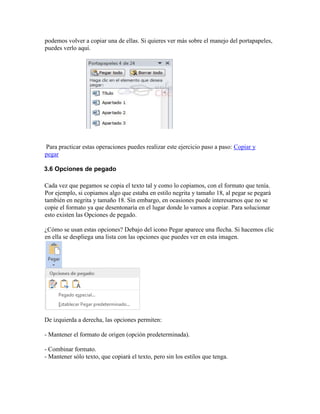 podemos volver a copiar una de ellas. Si quieres ver más sobre el manejo del portapapeles,
puedes verlo aquí.
Para practicar estas operaciones puedes realizar este ejercicio paso a paso: Copiar y
pegar
3.6 Opciones de pegado
Cada vez que pegamos se copia el texto tal y como lo copiamos, con el formato que tenía.
Por ejemplo, si copiamos algo que estaba en estilo negrita y tamaño 18, al pegar se pegará
también en negrita y tamaño 18. Sin embargo, en ocasiones puede interesarnos que no se
copie el formato ya que desentonaría en el lugar donde lo vamos a copiar. Para solucionar
esto existen las Opciones de pegado.
¿Cómo se usan estas opciones? Debajo del icono Pegar aparece una flecha. Si hacemos clic
en ella se despliega una lista con las opciones que puedes ver en esta imagen.
De izquierda a derecha, las opciones permiten:
- Mantener el formato de origen (opción predeterminada).
- Combinar formato.
- Mantener sólo texto, que copiará el texto, pero sin los estilos que tenga.
 