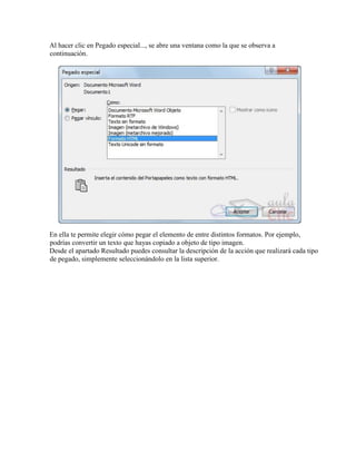 Al hacer clic en Pegado especial..., se abre una ventana como la que se observa a
continuación.
En ella te permite elegir cómo pegar el elemento de entre distintos formatos. Por ejemplo,
podrías convertir un texto que hayas copiado a objeto de tipo imagen.
Desde el apartado Resultado puedes consultar la descripción de la acción que realizará cada tipo
de pegado, simplemente seleccionándolo en la lista superior.
 