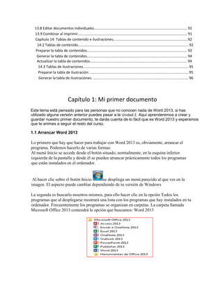 13.8 Editar documentos individuales............................................................................................ 91
13.9 Combinar al imprimir............................................................................................................ 91
Capítulo 14: Tablas de contenido e ilustraciones..........................................................................92
14.2 Tablas de contenido............................................................................................................. 92
Preparar la tabla de contenidos................................................................................................... 92
Generar la tabla de contenidos................................................................................................... 94
Actualizar la tabla de contenidos................................................................................................ 94
14.3 Tablas de ilustraciones........................................................................................................ 95
Preparar la tabla de ilustración: ................................................................................................. 95
Generar la tabla de ilustraciones. .............................................................................................. 96
Capítulo 1: Mi primer documento
Este tema está pensado para las personas que no conocen nada de Word 2013, si has
utilizado alguna versión anterior puedes pasar a la Unidad 2. Aquí aprenderemos a crear y
guardar nuestro primer documento, te darás cuenta de lo fácil que es Word 2013 y esperamos
que te animes a seguir el resto del curso.
1.1 Arrancar Word 2013
Lo primero que hay que hacer para trabajar con Word 2013 es, obviamente, arrancar el
programa. Podemos hacerlo de varias formas:
Al menú Inicio se accede desde el botón situado, normalmente, en la esquina inferior
izquierda de la pantalla y desde él se pueden arrancar prácticamente todos los programas
que están instalados en el ordenador.
Al hacer clic sobre el botón Inicio se despliega un menú parecido al que ves en la
imagen. El aspecto puede cambiar dependiendo de tu versión de Windows
La segunda es buscarlo nosotros mismos, para ello hacer clic en la opción Todos los
programas que al desplegarse mostrará una lista con los programas que hay instalados en tu
ordenador. Frecuentemente los programas se organizan en carpetas. La carpeta llamada
Microsoft Office 2013 contendrá la opción que buscamos: Word 2013
 