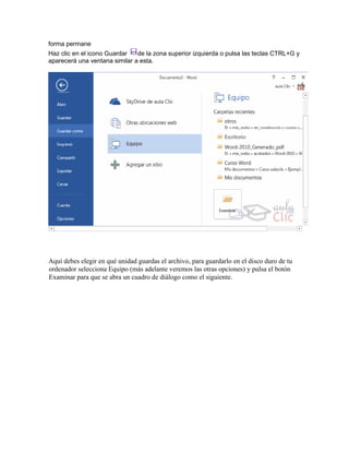 forma permane
Aquí debes elegir en qué unidad guardas el archivo, para guardarlo en el disco duro de tu
ordenador selecciona Equipo (más adelante veremos las otras opciones) y pulsa el botón
Examinar para que se abra un cuadro de diálogo como el siguiente.
Haz clic en el icono Guardar de la zona superior izquierda o pulsa las teclas CTRL+G y
aparecerá una ventana similar a esta.
 