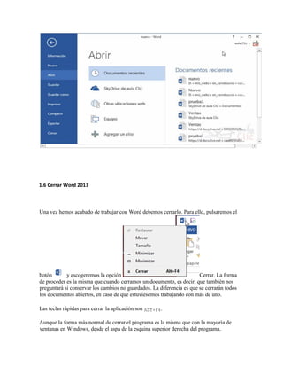 1.6 Cerrar Word 2013
Una vez hemos acabado de trabajar con Word debemos cerrarlo. Para ello, pulsaremos el
botón y escogeremos la opción Cerrar. La forma
de proceder es la misma que cuando cerramos un documento, es decir, que también nos
preguntará si conservar los cambios no guardados. La diferencia es que se cerrarán todos
los documentos abiertos, en caso de que estuviésemos trabajando con más de uno.
Las teclas rápidas para cerrar la aplicación son ALT+F4.
Aunque la forma más normal de cerrar el programa es la misma que con la mayoría de
ventanas en Windows, desde el aspa de la esquina superior derecha del programa.
 