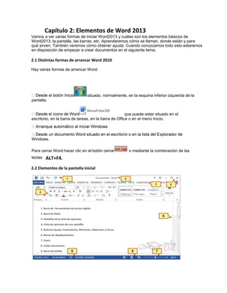 Capítulo 2: Elementos de Word 2013
Vamos a ver varias formas de iniciar Word2013 y cuáles son los elementos básicos de
Word2013, la pantalla, las barras, etc. Aprenderemos cómo se llaman, donde están y para
qué sirven. También veremos cómo obtener ayuda. Cuando conozcamos todo esto estaremos
en disposición de empezar a crear documentos en el siguiente tema.
2.1 Distintas formas de arrancar Word 2010
Hay varias formas de arrancar Word.
2.2 Elementos de la pantalla inicial
situado, normalmente, en la esquina inferior izquierda de la
pantalla.
que puede estar situado en el
escritorio, en la barra de tareas, en la barra de Office o en el menú Inicio.
Windows.
Para cerrar Word hacer clic en el botón cerrar o mediante la combinación de las
teclas ALT+F4.
 