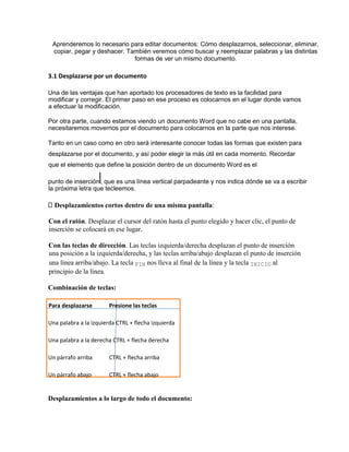 Aprenderemos lo necesario para editar documentos: Cómo desplazarnos, seleccionar, eliminar,
copiar, pegar y deshacer. También veremos cómo buscar y reemplazar palabras y las distintas
formas de ver un mismo documento.
3.1 Desplazarse por un documento
Una de las ventajas que han aportado los procesadores de texto es la facilidad para
modificar y corregir. El primer paso en ese proceso es colocarnos en el lugar donde vamos
a efectuar la modificación.
Por otra parte, cuando estamos viendo un documento Word que no cabe en una pantalla,
necesitaremos movernos por el documento para colocarnos en la parte que nos interese.
Tanto en un caso como en otro será interesante conocer todas las formas que existen para
desplazarse por el documento, y así poder elegir la más útil en cada momento. Recordar
que el elemento que define la posición dentro de un documento Word es el
punto de inserción , que es una línea vertical parpadeante y nos indica dónde se va a escribir
la próxima letra que tecleemos.
Desplazamientos cortos dentro de una misma pantalla:
Con el ratón. Desplazar el cursor del ratón hasta el punto elegido y hacer clic, el punto de
inserción se colocará en ese lugar.
Con las teclas de dirección. Las teclas izquierda/derecha desplazan el punto de inserción
una posición a la izquierda/derecha, y las teclas arriba/abajo desplazan el punto de inserción
una línea arriba/abajo. La tecla FIN nos lleva al final de la línea y la tecla INICIO al
principio de la línea.
Combinación de teclas:
Para desplazarse Presione las teclas
Una palabra a la izquierda CTRL + flecha izquierda
Una palabra a la derecha CTRL + flecha derecha
Un párrafo arriba CTRL + flecha arriba
Un párrafo abajo CTRL + flecha abajo
Desplazamientos a lo largo de todo el documento:
 