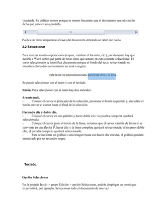 izquierda. Se utilizan menos porque es menos frecuente que el documento sea más ancho
de lo que cabe en una pantalla.
Puedes ver cómo desplazarse a través del documento utilizando un ratón con rueda
3.2 Seleccionar
Para realizar muchas operaciones (copiar, cambiar el formato, etc.), previamente hay que
decirle a Word sobre qué parte de texto tiene que actuar; en esto consiste seleccionar. El
texto seleccionado se identifica claramente porque el fondo del texto seleccionado se
muestra coloreado (normalmente en azul o negro).
Se puede seleccionar con el ratón y con el teclado:
Ratón. Para seleccionar con el ratón hay dos métodos:
Arrastrando.
- Colocar el cursor al principio de la selección, presionar el botón izquierdo y, sin soltar el
botón, mover el cursor hasta el final de la selección.
Haciendo clic y doble clic.
- Colocar el cursor en una palabra y hacer doble clic: la palabra completa quedará
seleccionada.
- Colocar el cursor justo al inicio de la línea, veremos que el cursor cambia de forma y se
convierte en una flecha , hacer clic y la línea completa quedará seleccionada; si hacemos doble
clic, el párrafo completo quedará seleccionado.
- Para seleccionar un gráfico o una imagen basta con hacer clic encima, el gráfico quedará
enmarcado por un recuadro negro.
Teclado:
Opción Seleccionar
En la pestaña Inicio > grupo Edición > opción Seleccionar, podrás desplegar un menú que
te permitirá, por ejemplo, Seleccionar todo el documento de una vez.
 