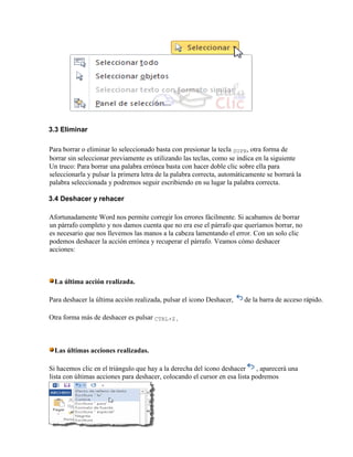 3.3 Eliminar
Para borrar o eliminar lo seleccionado basta con presionar la tecla SUPR, otra forma de
borrar sin seleccionar previamente es utilizando las teclas, como se indica en la siguiente
Un truco: Para borrar una palabra errónea basta con hacer doble clic sobre ella para
seleccionarla y pulsar la primera letra de la palabra correcta, automáticamente se borrará la
palabra seleccionada y podremos seguir escribiendo en su lugar la palabra correcta.
3.4 Deshacer y rehacer
Afortunadamente Word nos permite corregir los errores fácilmente. Si acabamos de borrar
un párrafo completo y nos damos cuenta que no era ese el párrafo que queríamos borrar, no
es necesario que nos llevemos las manos a la cabeza lamentando el error. Con un solo clic
podemos deshacer la acción errónea y recuperar el párrafo. Veamos cómo deshacer
acciones:
La última acción realizada.
Para deshacer la última acción realizada, pulsar el icono Deshacer, de la barra de acceso rápido.
Otra forma más de deshacer es pulsar CTRL+Z.
Las últimas acciones realizadas.
Si hacemos clic en el triángulo que hay a la derecha del icono deshacer , aparecerá una
lista con últimas acciones para deshacer, colocando el cursor en esa lista podremos
 