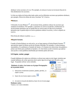 deshacer varias acciones a la vez. Por ejemplo, al colocar el cursor en la tercera línea de la
lista desharemos tres acciones.
La lista nos indica de forma abreviada cuales son las diferentes acciones que podemos deshacer,
por ejemplo, Efecto de relleno de texto, Escritura "la", Cursiva.
Rehacer.
Utilizando el icono Rehacer , de la misma forma, podemos rehacer las acciones que
acabamos de deshacer. Por ejemplo, si ponemos en cursiva un párrafo y deshacemos la
acción porque pensamos que no queda bien en cursiva pero al cabo de un momento
pensamos que sí queda mejor en cursiva podemos rehacer la acción y volver a dejarlo en
cursiva.
Otra forma de rehacer es pulsar CTRL+Y.
Repetir formato.
Cuando el botón Rehacer no está activo, en su lugar aparece el botón Repetit formato
que permite repetir la última acción de formato realizada. Por ejemplo, si seleccionamos
una palabra y le cambiamos el tamaño de fuente a 14, bastará con seleccionar otra palabra y
pulsar este botón para cambiarle el tamaño a 14. Este botón es útil si tenemos que aplicar
una acción a varias palabras distribuidas por distintas partes del texto.
3.5 Copiar, cortar y pegar
Cuando hablamos de copiar nos referimos a colocar una copia en otro lugar; mientras que
cuando hablamos de cortar queremos decir quitar algo de un lugar para llevarlo a otro
lugar. Se pueden utilizar varios métodos.
Mediante el ratón y los iconos en el grupo Portapapeles
de la pestaña Inicio:
1. Seleccionar el elemento (carácter, palabra, párrafo,..) a
copiar o cortar.
2. Hacer clic en el icono copiar o cortar,
3. el cursor en el punto de destino y hacer clic en el icono pegar.
Mediante ratón:
Vamos a ver varios métodos:
 