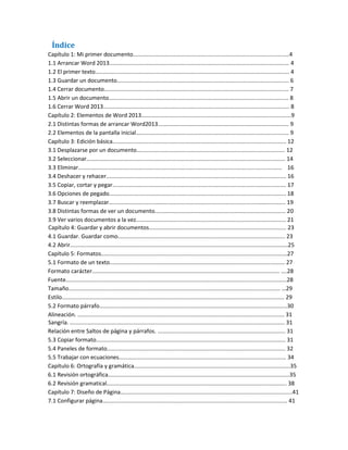 Índice
Capítulo 1: Mi primer documento...................................................................................................4
1.1 Arrancar Word 2013.................................................................................................................. 4
1.2 El primer texto........................................................................................................................... 4
1.3 Guardar un documento............................................................................................................. 6
1.4 Cerrar documento..................................................................................................................... 7
1.5 Abrir un documento.................................................................................................................. 8
1.6 Cerrar Word 2013...................................................................................................................... 8
Capítulo 2: Elementos de Word 2013...............................................................................................9
2.1 Distintas formas de arrancar Word2013................................................................................... 9
2.2 Elementos de la pantalla inicial................................................................................................. 9
Capítulo 3: Edición básica.............................................................................................................. 12
3.1 Desplazarse por un documento.............................................................................................. 12
3.2 Seleccionar.............................................................................................................................. 14
3.3 Eliminar................................................................................................................................. 16
3.4 Deshacer y rehacer.................................................................................................................. 16
3.5 Copiar, cortar y pegar.............................................................................................................. 17
3.6 Opciones de pegado................................................................................................................ 18
3.7 Buscar y reemplazar................................................................................................................ 19
3.8 Distintas formas de ver un documento................................................................................... 20
3.9 Ver varios documentos a la vez............................................................................................... 21
Capítulo 4: Guardar y abrir documentos....................................................................................... 23
4.1 Guardar. Guardar como.......................................................................................................... 23
4.2 Abrir..........................................................................................................................................25
Capítulo 5: Formatos......................................................................................................................27
5.1 Formato de un texto............................................................................................................... 27
Formato carácter....................................................................................................................... ….28
Fuente............................................................................................................................................28
Tamaño...................................................................................................................................... …29
Estilo............................................................................................................................................. 29
5.2 Formato párrafo.......................................................................................................................30
Alineación. ................................................................................................................................... 31
Sangría. ........................................................................................................................................ 31
Relación entre Saltos de página y párrafos. ................................................................................. 31
5.3 Copiar formato........................................................................................................................ 31
5.4 Paneles de formato................................................................................................................. 32
5.5 Trabajar con ecuaciones.......................................................................................................... 34
Capítulo 6: Ortografía y gramática...................................................................................................35
6.1 Revisión ortográfica...................................................................................................................35
6.2 Revisión gramatical.................................................................................................................. 38
Capítulo 7: Diseño de Página.............................................................................................................41
7.1 Configurar página..................................................................................................................... 41
 