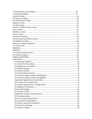 7.2 Encabezados y pies de página................................................................................................. 43
7.3 Números de página................................................................................................................. 46
Capítulo 8: Tablas..............................................................................................................................48
8.1 Creación de tablas..................................................................................................................... 48
8.2 Herramientas de Tabla.............................................................................................................. 50
Capítulo 9: Estilos..............................................................................................................................53
9.1 Definir Estilos............................................................................................................................. 53
9.2 Crear, modificar y borrar estilos............................................................................................... 54
Crear un estilo................................................................................................................................. 54
Modificar un estilo.......................................................................................................................... 54
Borrar un estilo............................................................................................................................... 56
Capítulo 10: Plantillas........................................................................................................................57
10.1 Utilización de plantillas en Word............................................................................................. 58
10.2 Modificar plantillas.................................................................................................................. 60
Capítulo 11: Imágenes y gráficos...................................................................................................... 63
11.1 Introducción.............................................................................................................................. 63
IMÁGENES........................................................................................................................................ 63
GRÁFICOS......................................................................................................................................... 63
11.2 Tipos de archivos gráficos........................................................................................................ 64
11.3 Insertar imágenes.................................................................................................................... 64
Imágenes prediseñadas. ................................................................................................................. 64
Desde archivo................................................................................................................................... 65
11.4 Manipular imágenes.............................................................................................................. 66
11.5 Insertar Formas y dibujar...................................................................................................... 69
11.6 Añadir texto a los gráficos..................................................................................................... 69
11.7 Modificar gráficos.................................................................................................................. 70
11.8 Insertar WordArt................................................................................................................... 72
11.9 Insertar gráficos de Excel...................................................................................................... 73
11.10 Insertar imágenes desde el portapapeles........................................................................... 74
11.11 Insertar imágenes desde el portapapeles........................................................................... 74
Capítulo 12: Páginas Web con Word 2013....................................................................................75
12.1 Trabajar con una pagina Web............................................................................................... 75
12.2 Insertar hiperenlaces en una pagina web............................................................................. 76
12.3 Modificar el hiperenlace....................................................................................................... 78
12.4 Guardar la página.................................................................................................................. 79
12.5 Convertir a HTML. ................................................................................................................. 80
Capítulo #13: Combinar correspondencia......................................................................................81
13.1 Conceptos previos................................................................................................................. 81
13.2 Crear el documento principal................................................................................................ 82
13.3 La pestaña Correspondencia................................................................................................. 87
13.4 Insertar campos de combinación.......................................................................................... 88
13.5 Ver datos combinados........................................................................................................... 89
13.7 Buscar un registro................................................................................................................. 90
 