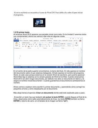 Si en tu escritorio se encuentra el icono de Word 2013 haz doble clic sobre él para iniciar
el programa.,
1.2 El primer texto
Al arrancar Word 2010 aparece una pantalla inicial como ésta. En la Unidad 2 veremos todos
sus componentes; ahora nos vamos a fijar sólo en algunas cosas.
En el centro de la parte superior encontramos, la barra del título. En ella aparece el nombre
del documento sobre el que estamos trabajando. Al lado aparece el nombre del programa,
Word, en este caso porque estamos en la versión Word de escritorio, pero podría aparecer
Word Web App si estamos en la versión gratuita de Word en la Web. Cuando arrancamos
Word 2013 sin abrir ningún documento, por defecto nos abre un documento en blanco y le
asigna el nombre inicial Documento1. Cuando guardemos el documento le cambiaremos el
nombre.
Ahora vamos a explicar cómo escribir tu primer documento, y aprenderás cómo corregir los
pequeños errores y cómo desplazarte por el documento.
Más abajo tienes el ejercicio Crear un documento donde está todo explicado paso a paso.
Al escribir un texto hay que teclearlo sin pulsar la tecla INTRO; cuando llegues al final de la
línea, observarás cómo salta automáticamente de línea. (La tecla INTRO también se llama
ENTER o retorno de carro; en el teclado de la imagen se llama "ent").
 