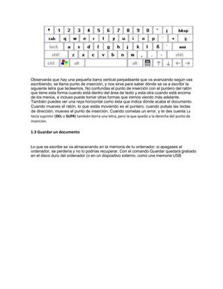 Observarás que hay una pequeña barra vertical parpadeante que va avanzando según vas
escribiendo, se llama punto de inserción, y nos sirve para saber dónde se va a escribir la
siguiente letra que tecleemos. No confundas el punto de inserción con el puntero del ratón
que tiene esta forma cuando está dentro del área de texto y esta otra cuando está encima
de los menús, e incluso puede tomar otras formas que iremos viendo más adelante.
También puedes ver una raya horizontal como ésta que indica dónde acaba el documento.
Cuando mueves el ratón, lo que estás moviendo es el puntero; cuando pulsas las teclas
de dirección, mueves el punto de inserción. Cuando cometas un error, y te des cuenta La
tecla suprimir (DEL o SUPR) también borra una letra, pero la que queda a la derecha del punto de
inserción.
1.3 Guardar un documento
Lo que se escribe se va almacenando en la memoria de tu ordenador; si apagases el
ordenador, se perdería y no lo podrías recuperar. Con el comando Guardar quedará grabado
en el disco duro del ordenador (o en un dispositivo externo, como una memoria USB
 