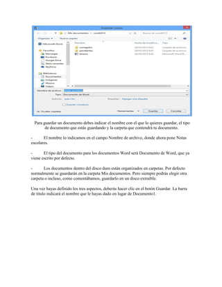 Para guardar un documento debes indicar el nombre con el que lo quieres guardar, el tipo
de documento que estás guardando y la carpeta que contendrá tu documento.
- El nombre lo indicamos en el campo Nombre de archivo, donde ahora pone Notas
escolares.
- El tipo del documento para los documentos Word será Documento de Word, que ya
viene escrito por defecto.
- Los documentos dentro del disco duro están organizados en carpetas. Por defecto
normalmente se guardarán en la carpeta Mis documentos. Pero siempre podrás elegir otra
carpeta o incluso, como comentábamos, guardarlo en un disco extraíble.
Una vez hayas definido los tres aspectos, deberás hacer clic en el botón Guardar. La barra
de título indicará el nombre que le hayas dado en lugar de Documento1.
 