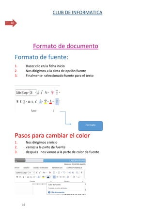 CLUB DE INFORMATICA 
10 
10 
Formato de documento 
Formato de fuente: 
1. Hacer clic en la ficha inicio 
2. Nos dirigimos a la cinta de opción fuente 
3. Finalmente seleccionado fuente para el texto 
Pasos para cambiar el color 
1. Nos dirigimos a inicio 
2. vamos a la parte de fuente 
3. después nos vamos a la parte de color de fuente 
Formato  