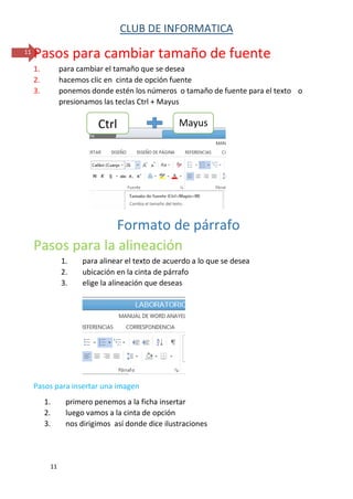 CLUB DE INFORMATICA 
11 
11 
Pasos para cambiar tamaño de fuente 
1. para cambiar el tamaño que se desea 
2. hacemos clic en cinta de opción fuente 
3. ponemos donde estén los números o tamaño de fuente para el texto o presionamos las teclas Ctrl + Mayus 
Formato de párrafo 
Pasos para la alineación 
1. para alinear el texto de acuerdo a lo que se desea 
2. ubicación en la cinta de párrafo 
3. elige la alineación que deseas 
Pasos para insertar una imagen 
1. primero penemos a la ficha insertar 
2. luego vamos a la cinta de opción 
3. nos dirigimos así donde dice ilustraciones 
Ctrl 
Mayus  