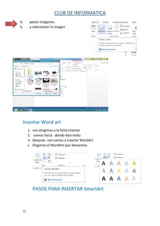 CLUB DE INFORMATICA 
12 
12 
4. poner imágenes 
5. y seleccionar la imagen 
Insertar Word art 
1. nos dirigimos a la ficha insertar 
2. vamos hacia donde dice texto 
3. Después nos vamos a insertar WordArt 
4. Elegimos el WordArt que deseamos 
PASOS PARA INSERTAR SmartArt  