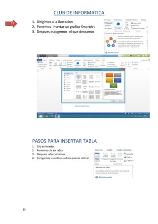 CLUB DE INFORMATICA 
13 
13 
1. Dirigimos a la ilusracion 
2. Ponemos insertar un grafico SmartArt 
3. Despues escogemos el que deseamos 
PASOS PARA INSERTAR TABLA 
1. Clic en insertar 
2. Ponemos clic en tabla 
3. Despues seleccionamos 
4. Escogemos cuantos cuadros quieres utilizar 
 