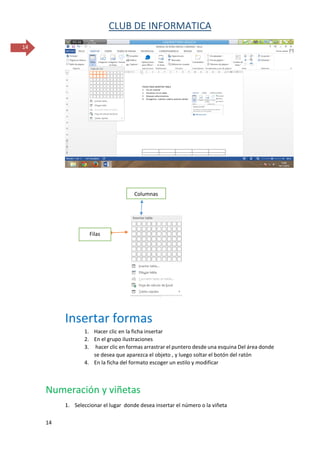 CLUB DE INFORMATICA 
14 
14 
Insertar formas 
1. Hacer clic en la ficha insertar 
2. En el grupo ilustraciones 
3. hacer clic en formas arrastrar el puntero desde una esquina Del área donde se desea que aparezca el objeto , y luego soltar el botón del ratón 
4. En la ficha del formato escoger un estilo y modificar 
Numeración y viñetas 
1. Seleccionar el lugar donde desea insertar el número o la viñeta 
Filas 
Columnas  