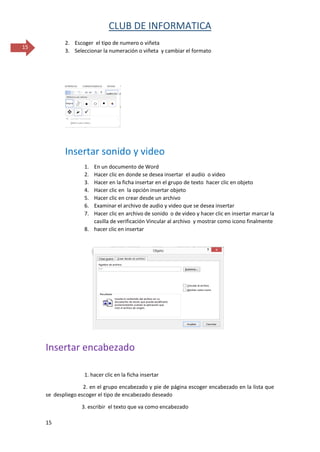 CLUB DE INFORMATICA 
15 
15 
2. Escoger el tipo de numero o viñeta 
3. Seleccionar la numeración o viñeta y cambiar el formato 
Insertar sonido y video 
1. En un documento de Word 
2. Hacer clic en donde se desea insertar el audio o video 
3. Hacer en la ficha insertar en el grupo de texto hacer clic en objeto 
4. Hacer clic en la opción insertar objeto 
5. Hacer clic en crear desde un archivo 
6. Examinar el archivo de audio y video que se desea insertar 
7. Hacer clic en archivo de sonido o de video y hacer clic en insertar marcar la casilla de verificación Vincular al archivo y mostrar como icono finalmente 
8. hacer clic en insertar 
Insertar encabezado 
1. hacer clic en la ficha insertar 
2. en el grupo encabezado y pie de página escoger encabezado en la lista que se despliego escoger el tipo de encabezado deseado 
3. escribir el texto que va como encabezado  