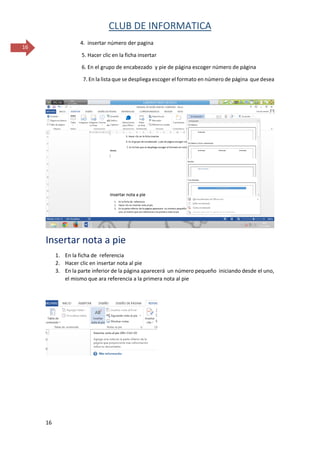 CLUB DE INFORMATICA 
16 
16 
4. insertar número der pagina 
5. Hacer clic en la ficha insertar 
6. En el grupo de encabezado y pie de página escoger número de página 
7. En la lista que se despliega escoger el formato en número de página que desea 
Insertar nota a pie 
1. En la ficha de referencia 
2. Hacer clic en insertar nota al pie 
3. En la parte inferior de la página aparecerá un número pequeño iniciando desde el uno, el mismo que ara referencia a la primera nota al pie 
 