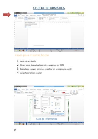 CLUB DE INFORMATICA 
17 
17 
Pasos para insertar borde 
1. Hacer clic en diseño 
2. Clic en borde de página hacer clic escogemos en ARTE 
3. Después de escoger ponemos en aplicar en ,escoges una opción 
4. Luego hacer clic en aceptar 
 