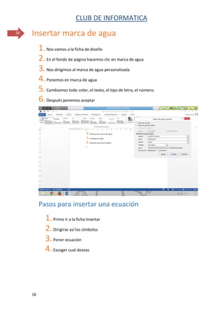 CLUB DE INFORMATICA 
18 
18 
Insertar marca de agua 
1. Nos vamos a la ficha de diseño 
2. En el fondo de página hacemos clic en marca de agua 
3. Nos dirigimos al marca de agua personalizada 
4. Ponemos en marca de agua 
5. Cambiamos todo color, el texto, el tipo de letra, el número. 
6. Después ponemos aceptar 
Pasos para insertar una ecuación 
1. Primo ir a la ficha insertar 
2. Dirigirse así los símbolos 
3. Poner ecuación 
4. Escoger cual deseas 