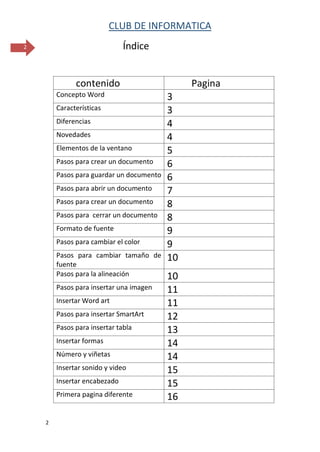CLUB DE INFORMATICA 
2 
2 
Índice 
contenido 
Pagina 
Concepto Word 
3 
Características 
3 
Diferencias 
4 
Novedades 
4 
Elementos de la ventano 
5 
Pasos para crear un documento 
6 
Pasos para guardar un documento 
6 
Pasos para abrir un documento 
7 
Pasos para crear un documento 
8 
Pasos para cerrar un documento 
8 
Formato de fuente 
9 
Pasos para cambiar el color 
9 
Pasos para cambiar tamaño de fuente 
10 
Pasos para la alineación 
10 
Pasos para insertar una imagen 
11 
Insertar Word art 
11 
Pasos para insertar SmartArt 
12 
Pasos para insertar tabla 
13 
Insertar formas 
14 
Número y viñetas 
14 
Insertar sonido y video 
15 
Insertar encabezado 
15 
Primera pagina diferente 
16  
