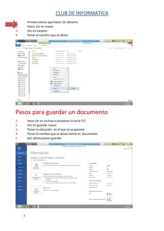 CLUB DE INFORMATICA 
7 
7 
1. Primero tienes que hacer clic derecho 
2. Hacer clic en nuevo 
3. Clic en carpeta 
4. Poner el nombre que se desea 
Pasos para guardar un documento 
1. Hace clic en archivo o presionar la tecla F12 
2. Clic en guardar nuevo 
3. Poner la ubicación en el que se va guardar 
4. Poner el nombre que se desea llamar el documento 
5. por ultimo poner guardar 
 
