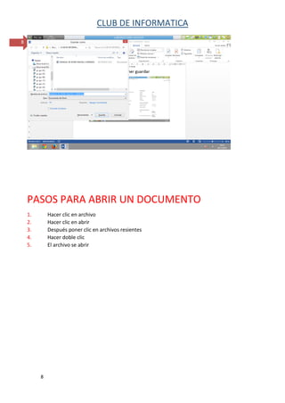 CLUB DE INFORMATICA 
8 
8 
PASOS PARA ABRIR UN DOCUMENTO 
1. Hacer clic en archivo 
2. Hacer clic en abrir 
3. Después poner clic en archivos resientes 
4. Hacer doble clic 
5. El archivo se abrir 
 